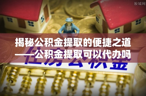 三都揭秘公积金提取的便捷之道——公积金提取可以代办吗？