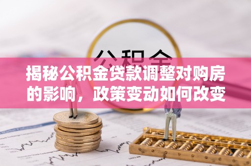 三都揭秘公积金贷款调整对购房的影响，政策变动如何改变你的买房计划