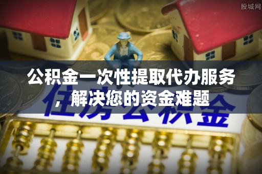 三都公积金一次性提取代办服务，解决您的资金难题