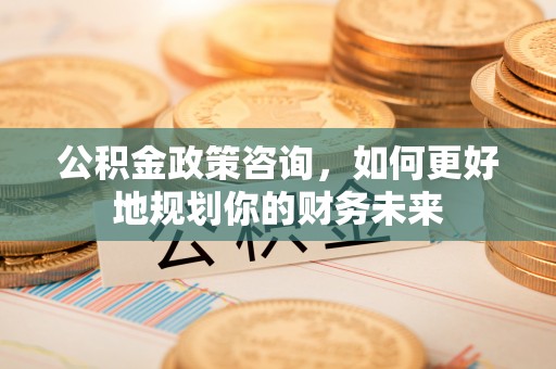 三都公积金政策咨询，如何更好地规划你的财务未来