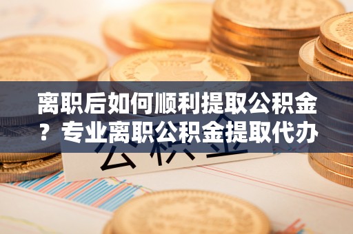 三都离职后如何顺利提取公积金？专业离职公积金提取代办服务指南