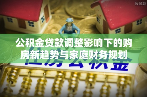 三都公积金贷款调整影响下的购房新趋势与家庭财务规划