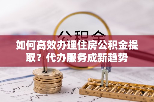 三都如何高效办理住房公积金提取？代办服务成新趋势